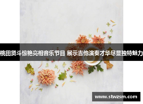 桃田贤斗惊艳亮相音乐节目 展示吉他演奏才华尽显独特魅力