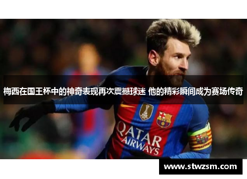 梅西在国王杯中的神奇表现再次震撼球迷 他的精彩瞬间成为赛场传奇