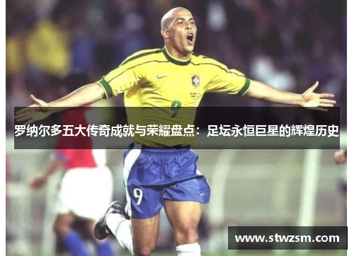 罗纳尔多五大传奇成就与荣耀盘点：足坛永恒巨星的辉煌历史