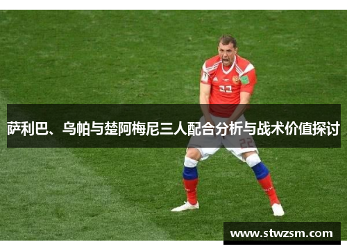 萨利巴、乌帕与楚阿梅尼三人配合分析与战术价值探讨