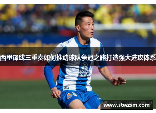 西甲锋线三重奏如何推动球队争冠之路打造强大进攻体系